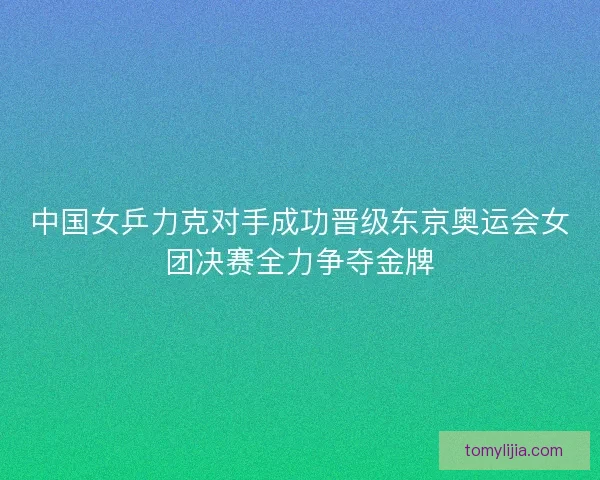 中国女乒力克对手成功晋级东京奥运会女团决赛全力争夺金牌