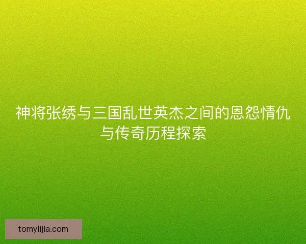 神将张绣与三国乱世英杰之间的恩怨情仇与传奇历程探索