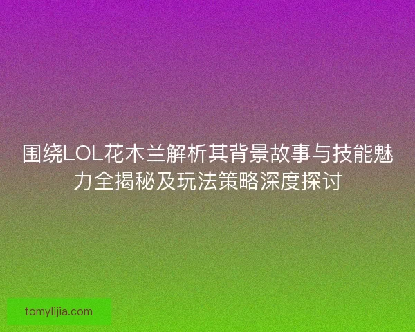 围绕LOL花木兰解析其背景故事与技能魅力全揭秘及玩法策略深度探讨
