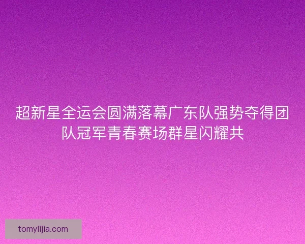 超新星全运会圆满落幕广东队强势夺得团队冠军青春赛场群星闪耀共