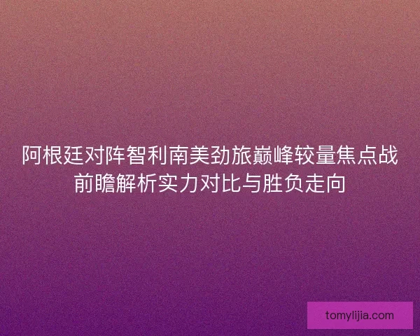 阿根廷对阵智利南美劲旅巅峰较量焦点战前瞻解析实力对比与胜负走向