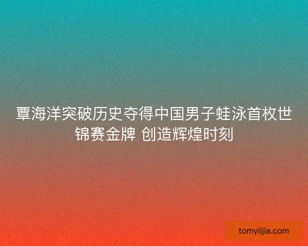 覃海洋突破历史夺得中国男子蛙泳首枚世锦赛金牌 创造辉煌时刻