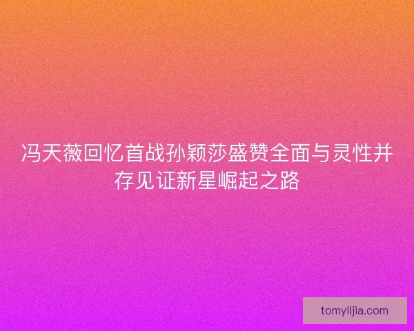 冯天薇回忆首战孙颖莎盛赞全面与灵性并存见证新星崛起之路